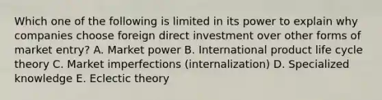 Which one of the following is limited in its power to explain why companies choose foreign direct investment over other forms of market​ entry? A. Market power B. International product life cycle theory C. Market imperfections​ (internalization) D. Specialized knowledge E. Eclectic theory