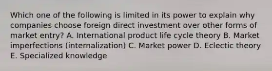 Which one of the following is limited in its power to explain why companies choose foreign direct investment over other forms of market​ entry? A. International product life cycle theory B. Market imperfections​ (internalization) C. Market power D. Eclectic theory E. Specialized knowledge