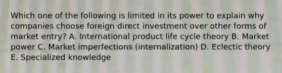 Which one of the following is limited in its power to explain why companies choose foreign direct investment over other forms of market​ entry? A. International product life cycle theory B. Market power C. Market imperfections​ (internalization) D. Eclectic theory E. Specialized knowledge