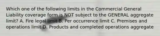 Which one of the following limits in the Commercial General Liability coverage form is NOT subject to the GENERAL aggregate limit? A. Fire legal limit B. Per occurrence limit C. Premises and operations limit D. Products and completed operations aggregate