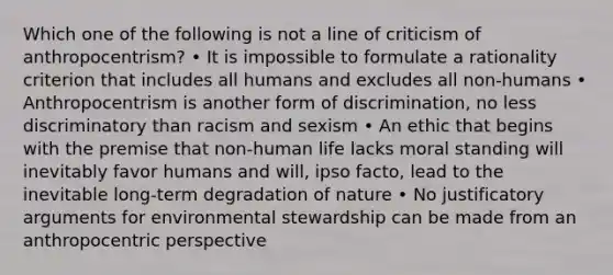 Which one of the following is not a line of criticism of anthropocentrism? • It is impossible to formulate a rationality criterion that includes all humans and excludes all non-humans • Anthropocentrism is another form of discrimination, no less discriminatory than racism and sexism • An ethic that begins with the premise that non-human life lacks moral standing will inevitably favor humans and will, ipso facto, lead to the inevitable long-term degradation of nature • No justificatory arguments for environmental stewardship can be made from an anthropocentric perspective