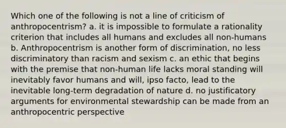 Which one of the following is not a line of criticism of anthropocentrism? a. it is impossible to formulate a rationality criterion that includes all humans and excludes all non-humans b. Anthropocentrism is another form of discrimination, no less discriminatory than racism and sexism c. an ethic that begins with the premise that non-human life lacks moral standing will inevitably favor humans and will, ipso facto, lead to the inevitable long-term degradation of nature d. no justificatory arguments for environmental stewardship can be made from an anthropocentric perspective