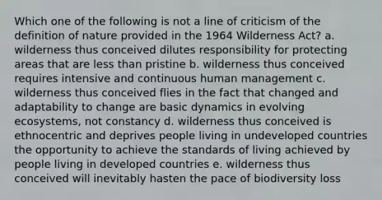 Which one of the following is not a line of criticism of the definition of nature provided in the 1964 Wilderness Act? a. wilderness thus conceived dilutes responsibility for protecting areas that are less than pristine b. wilderness thus conceived requires intensive and continuous human management c. wilderness thus conceived flies in the fact that changed and adaptability to change are basic dynamics in evolving ecosystems, not constancy d. wilderness thus conceived is ethnocentric and deprives people living in undeveloped countries the opportunity to achieve the standards of living achieved by people living in developed countries e. wilderness thus conceived will inevitably hasten the pace of biodiversity loss