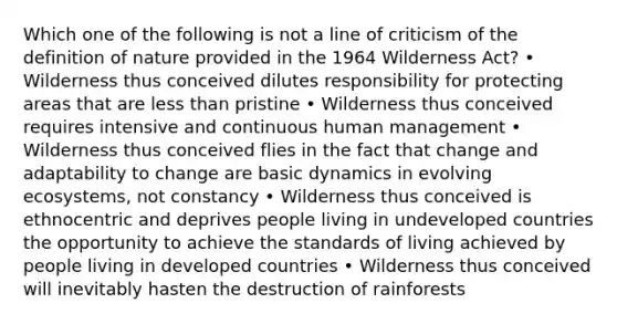 Which one of the following is not a line of criticism of the definition of nature provided in the 1964 Wilderness Act? • Wilderness thus conceived dilutes responsibility for protecting areas that are less than pristine • Wilderness thus conceived requires intensive and continuous human management • Wilderness thus conceived flies in the fact that change and adaptability to change are basic dynamics in evolving ecosystems, not constancy • Wilderness thus conceived is ethnocentric and deprives people living in undeveloped countries the opportunity to achieve the standards of living achieved by people living in developed countries • Wilderness thus conceived will inevitably hasten the destruction of rainforests