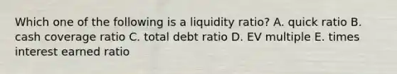 Which one of the following is a liquidity ratio? A. quick ratio B. cash coverage ratio C. total debt ratio D. EV multiple E. times interest earned ratio