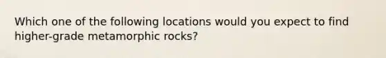 Which one of the following locations would you expect to find higher-grade metamorphic rocks?