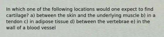 In which one of the following locations would one expect to find cartilage? a) between the skin and the underlying muscle b) in a tendon c) in adipose tissue d) between the vertebrae e) in the wall of a blood vessel