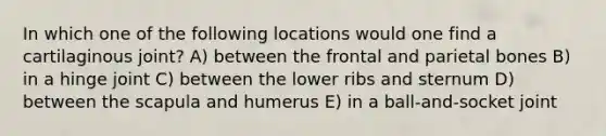 In which one of the following locations would one find a cartilaginous joint? A) between the frontal and parietal bones B) in a hinge joint C) between the lower ribs and sternum D) between the scapula and humerus E) in a ball-and-socket joint