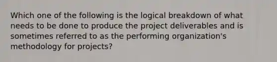 Which one of the following is the logical breakdown of what needs to be done to produce the project deliverables and is sometimes referred to as the performing organization's methodology for projects?