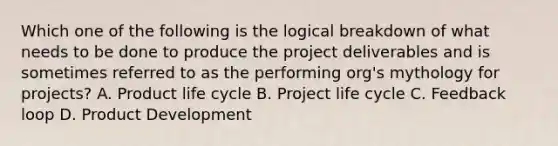 Which one of the following is the logical breakdown of what needs to be done to produce the project deliverables and is sometimes referred to as the performing org's mythology for projects? A. Product life cycle B. Project life cycle C. Feedback loop D. Product Development