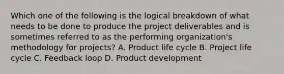 Which one of the following is the logical breakdown of what needs to be done to produce the project deliverables and is sometimes referred to as the performing organization's methodology for projects? A. Product life cycle B. Project life cycle C. Feedback loop D. Product development