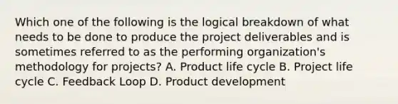 Which one of the following is the logical breakdown of what needs to be done to produce the project deliverables and is sometimes referred to as the performing organization's methodology for projects? A. Product life cycle B. Project life cycle C. Feedback Loop D. Product development