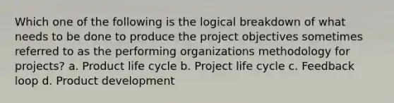 Which one of the following is the logical breakdown of what needs to be done to produce the project objectives sometimes referred to as the performing organizations methodology for projects? a. Product life cycle b. Project life cycle c. Feedback loop d. Product development