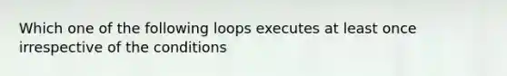 Which one of the following loops executes at least once irrespective of the conditions