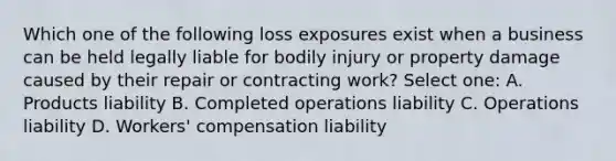 Which one of the following loss exposures exist when a business can be held legally liable for bodily injury or property damage caused by their repair or contracting work? Select one: A. Products liability B. Completed operations liability C. Operations liability D. Workers' compensation liability