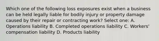 Which one of the following loss exposures exist when a business can be held legally liable for bodily injury or property damage caused by their repair or contracting work? Select one: A. Operations liability B. Completed operations liability C. Workers' compensation liability D. Products liability