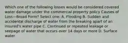 Which one of the following losses would be considered covered water damage under the commercial property policy Causes of Loss—Broad Form? Select one: A. Flooding B. Sudden and accidental discharge of water from the breaking apart of an insured's water pipe C. Continued or repeated leakage or seepage of water that occurs over 14 days or more D. Surface water