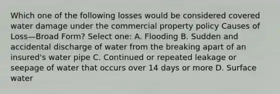 Which one of the following losses would be considered covered water damage under the commercial property policy Causes of Loss—Broad Form? Select one: A. Flooding B. Sudden and accidental discharge of water from the breaking apart of an insured's water pipe C. Continued or repeated leakage or seepage of water that occurs over 14 days or more D. Surface water