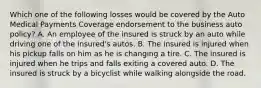 Which one of the following losses would be covered by the Auto Medical Payments Coverage endorsement to the business auto policy? A. An employee of the insured is struck by an auto while driving one of the insured's autos. B. The insured is injured when his pickup falls on him as he is changing a tire. C. The insured is injured when he trips and falls exiting a covered auto. D. The insured is struck by a bicyclist while walking alongside the road.