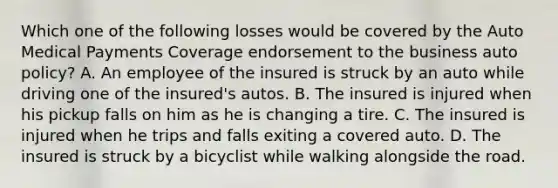 Which one of the following losses would be covered by the Auto Medical Payments Coverage endorsement to the business auto policy? A. An employee of the insured is struck by an auto while driving one of the insured's autos. B. The insured is injured when his pickup falls on him as he is changing a tire. C. The insured is injured when he trips and falls exiting a covered auto. D. The insured is struck by a bicyclist while walking alongside the road.