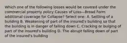 Which one of the following losses would be covered under the commercial property policy Causes of Loss—Broad Form additional coverage for Collapse? Select one: A. Settling of a building B. Weakening of part of the insured's building so that the building is in danger of falling down C. Cracking or bulging of part of the insured's building D. The abrupt falling down of part of the insured's building