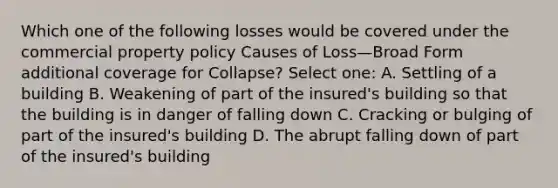 Which one of the following losses would be covered under the commercial property policy Causes of Loss—Broad Form additional coverage for Collapse? Select one: A. Settling of a building B. Weakening of part of the insured's building so that the building is in danger of falling down C. Cracking or bulging of part of the insured's building D. The abrupt falling down of part of the insured's building