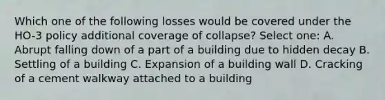 Which one of the following losses would be covered under the HO-3 policy additional coverage of collapse? Select one: A. Abrupt falling down of a part of a building due to hidden decay B. Settling of a building C. Expansion of a building wall D. Cracking of a cement walkway attached to a building