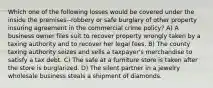 Which one of the following losses would be covered under the inside the premises--robbery or safe burglary of other property insuring agreement in the commercial crime policy? A) A business owner files suit to recover property wrongly taken by a taxing authority and to recover her legal fees. B) The county taxing authority seizes and sells a taxpayer's merchandise to satisfy a tax debt. C) The safe at a furniture store is taken after the store is burglarized. D) The silent partner in a jewelry wholesale business steals a shipment of diamonds.