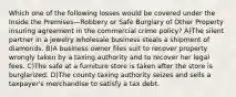 Which one of the following losses would be covered under the Inside the Premises—Robbery or Safe Burglary of Other Property insuring agreement in the commercial crime policy? A)The silent partner in a jewelry wholesale business steals a shipment of diamonds. B)A business owner files suit to recover property wrongly taken by a taxing authority and to recover her legal fees. C)The safe at a furniture store is taken after the store is burglarized. D)The county taxing authority seizes and sells a taxpayer's merchandise to satisfy a tax debt.