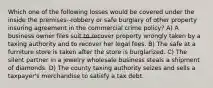 Which one of the following losses would be covered under the inside the premises--robbery or safe burglary of other property insuring agreement in the commercial crime policy? A) A business owner files suit to recover property wrongly taken by a taxing authority and to recover her legal fees. B) The safe at a furniture store is taken after the store is burglarized. C) The silent partner in a jewelry wholesale business steals a shipment of diamonds. D) The county taxing authority seizes and sells a taxpayer's merchandise to satisfy a tax debt.