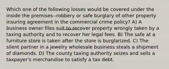 Which one of the following losses would be covered under the inside the premises--robbery or safe burglary of other property insuring agreement in the commercial crime policy? A) A business owner files suit to recover property wrongly taken by a taxing authority and to recover her legal fees. B) The safe at a furniture store is taken after the store is burglarized. C) The silent partner in a jewelry wholesale business steals a shipment of diamonds. D) The county taxing authority seizes and sells a taxpayer's merchandise to satisfy a tax debt.