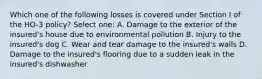 Which one of the following losses is covered under Section I of the HO-3 policy? Select one: A. Damage to the exterior of the insured's house due to environmental pollution B. Injury to the insured's dog C. Wear and tear damage to the insured's walls D. Damage to the insured's flooring due to a sudden leak in the insured's dishwasher