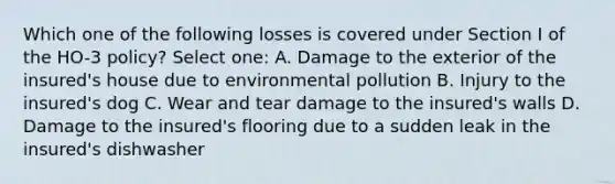 Which one of the following losses is covered under Section I of the HO-3 policy? Select one: A. Damage to the exterior of the insured's house due to environmental pollution B. Injury to the insured's dog C. Wear and tear damage to the insured's walls D. Damage to the insured's flooring due to a sudden leak in the insured's dishwasher