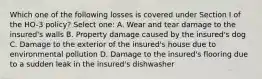 Which one of the following losses is covered under Section I of the HO-3 policy? Select one: A. Wear and tear damage to the insured's walls B. Property damage caused by the insured's dog C. Damage to the exterior of the insured's house due to environmental pollution D. Damage to the insured's flooring due to a sudden leak in the insured's dishwasher