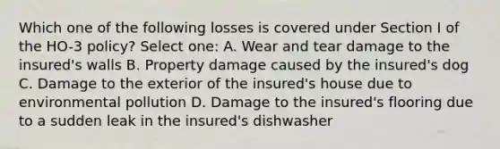 Which one of the following losses is covered under Section I of the HO-3 policy? Select one: A. Wear and tear damage to the insured's walls B. Property damage caused by the insured's dog C. Damage to the exterior of the insured's house due to environmental pollution D. Damage to the insured's flooring due to a sudden leak in the insured's dishwasher