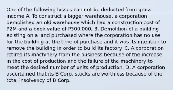 One of the following losses can not be deducted from gross income A. To construct a bigger warehouse, a corporation demolished an old warehouse which had a construction cost of P2M and a book value of P300,000. B. Demolition of a building existing on a land purchased where the corporation has no use for the building at the time of purchase and it was its intention to remove the building in order to build its factory. C. A corporation retired its machinery from the business because of the increase in the cost of production and the failure of the machinery to meet the desired number of units of production. D. A corporation ascertained that its B Corp. stocks are worthless because of the total insolvency of B Corp.