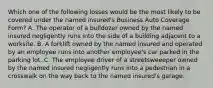 Which one of the following losses would be the most likely to be covered under the named insured's Business Auto Coverage Form? A. The operator of a bulldozer owned by the named insured negligently runs into the side of a building adjacent to a worksite. B. A forklift owned by the named insured and operated by an employee runs into another employee's car parked in the parking lot. C. The employee driver of a streetsweeeper owned by the named insured negligently runs into a pedestrian in a crosswalk on the way back to the named insured's garage.