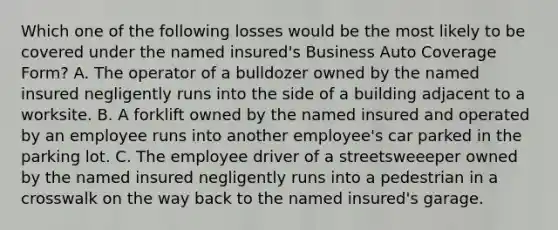 Which one of the following losses would be the most likely to be covered under the named insured's Business Auto Coverage Form? A. The operator of a bulldozer owned by the named insured negligently runs into the side of a building adjacent to a worksite. B. A forklift owned by the named insured and operated by an employee runs into another employee's car parked in the parking lot. C. The employee driver of a streetsweeeper owned by the named insured negligently runs into a pedestrian in a crosswalk on the way back to the named insured's garage.