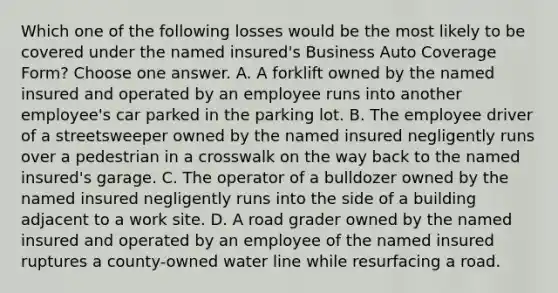 Which one of the following losses would be the most likely to be covered under the named insured's Business Auto Coverage Form? Choose one answer. A. A forklift owned by the named insured and operated by an employee runs into another employee's car parked in the parking lot. B. The employee driver of a streetsweeper owned by the named insured negligently runs over a pedestrian in a crosswalk on the way back to the named insured's garage. C. The operator of a bulldozer owned by the named insured negligently runs into the side of a building adjacent to a work site. D. A road grader owned by the named insured and operated by an employee of the named insured ruptures a county-owned water line while resurfacing a road.