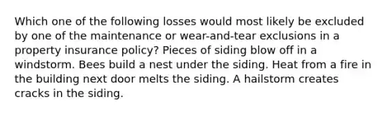 Which one of the following losses would most likely be excluded by one of the maintenance or wear-and-tear exclusions in a property insurance policy? Pieces of siding blow off in a windstorm. Bees build a nest under the siding. Heat from a fire in the building next door melts the siding. A hailstorm creates cracks in the siding.