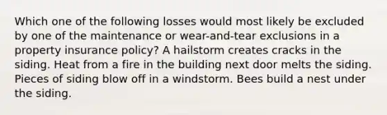 Which one of the following losses would most likely be excluded by one of the maintenance or wear-and-tear exclusions in a property insurance policy? A hailstorm creates cracks in the siding. Heat from a fire in the building next door melts the siding. Pieces of siding blow off in a windstorm. Bees build a nest under the siding.