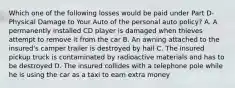 Which one of the following losses would be paid under Part D-Physical Damage to Your Auto of the personal auto policy? A. A permanently installed CD player is damaged when thieves attempt to remove it from the car B. An awning attached to the insured's camper trailer is destroyed by hail C. The insured pickup truck is contaminated by radioactive materials and has to be destroyed D. The insured collides with a telephone pole while he is using the car as a taxi to earn extra money