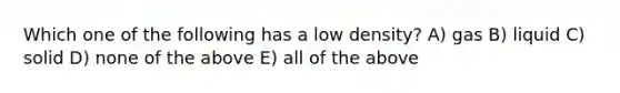 Which one of the following has a low density? A) gas B) liquid C) solid D) none of the above E) all of the above