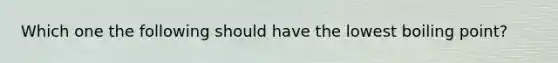 Which one the following should have the lowest boiling point?