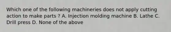 Which one of the following machineries does not apply cutting action to make parts ? A. Injection molding machine B. Lathe C. Drill press D. None of the above