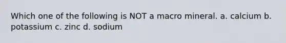 Which one of the following is NOT a macro mineral. a. calcium b. potassium c. zinc d. sodium