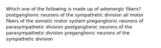 Which one of the following is made up of adrenergic fibers? postganglionic neurons of the sympathetic division all motor fibers of the somatic motor system preganglionic neurons of parasympathetic division postganglionic neurons of the parasympathetic division preganglionic neurons of the sympathetic division