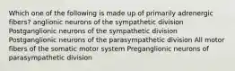 Which one of the following is made up of primarily adrenergic fibers? anglionic neurons of the sympathetic division Postganglionic neurons of the sympathetic division Postganglionic neurons of the parasympathetic division All motor fibers of the somatic motor system Preganglionic neurons of parasympathetic division