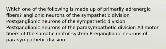 Which one of the following is made up of primarily adrenergic fibers? anglionic neurons of the sympathetic division Postganglionic neurons of the sympathetic division Postganglionic neurons of the parasympathetic division All motor fibers of the somatic motor system Preganglionic neurons of parasympathetic division