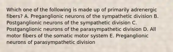 Which one of the following is made up of primarily adrenergic fibers? A. Preganglionic neurons of the sympathetic division B. Postganglionic neurons of the sympathetic division C. Postganglionic neurons of the parasympathetic division D. All motor fibers of the somatic motor system E. Preganglionic neurons of parasympathetic division